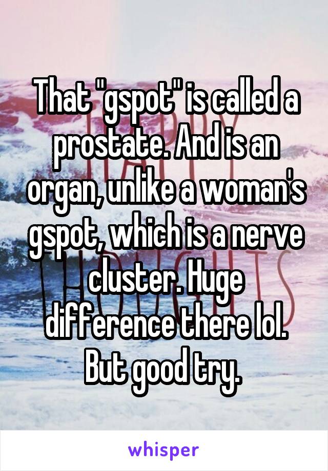 That "gspot" is called a prostate. And is an organ, unlike a woman's gspot, which is a nerve cluster. Huge difference there lol. But good try. 