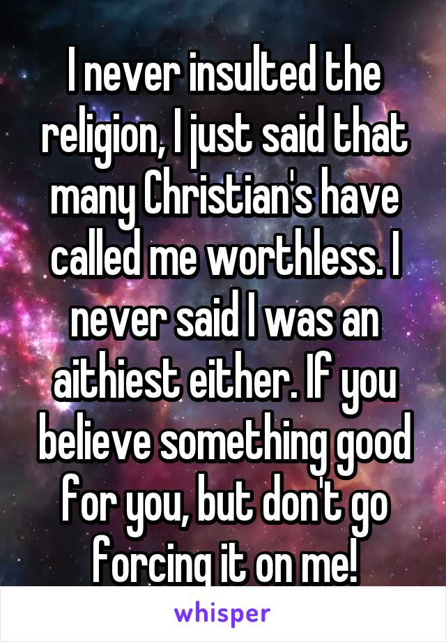 I never insulted the religion, I just said that many Christian's have called me worthless. I never said I was an aithiest either. If you believe something good for you, but don't go forcing it on me!