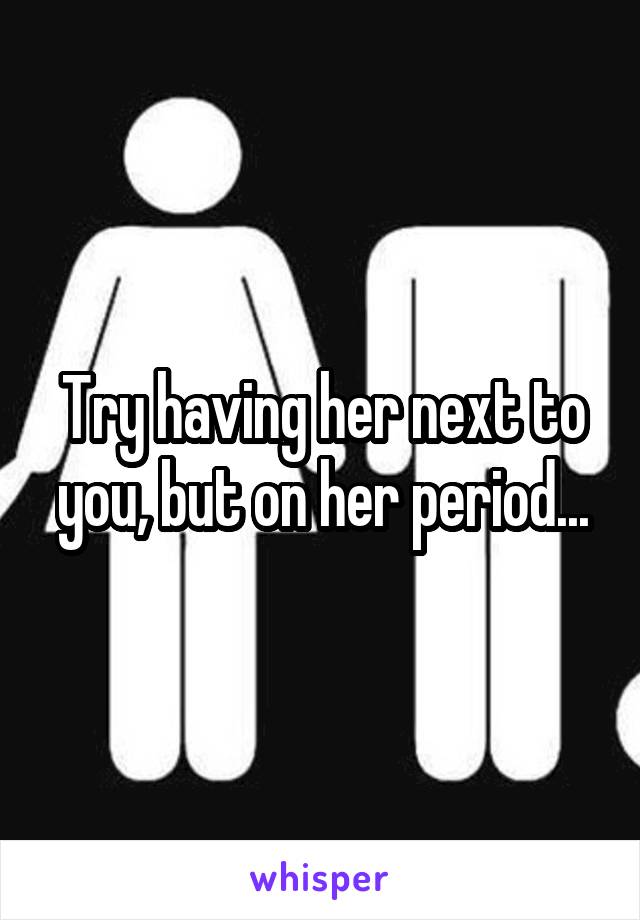 Try having her next to you, but on her period...