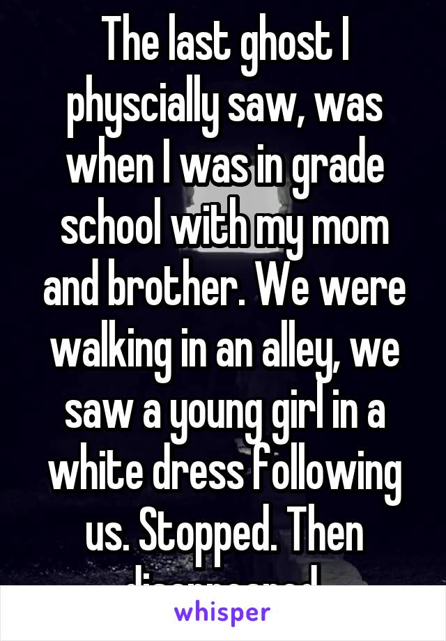 The last ghost I physcially saw, was when I was in grade school with my mom and brother. We were walking in an alley, we saw a young girl in a white dress following us. Stopped. Then disappeared.