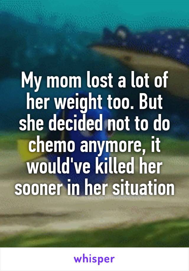 My mom lost a lot of her weight too. But she decided not to do chemo anymore, it would've killed her sooner in her situation