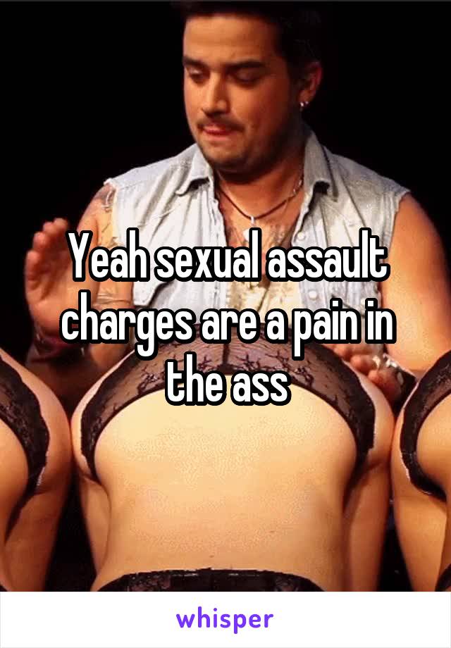 Yeah sexual assault charges are a pain in the ass