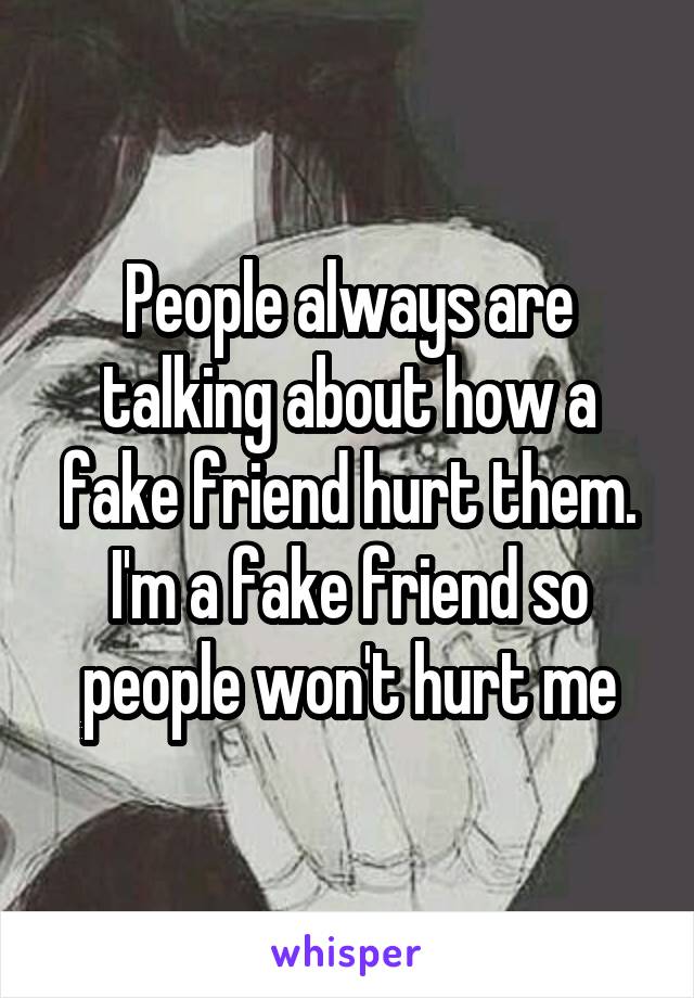People always are talking about how a fake friend hurt them. I'm a fake friend so people won't hurt me