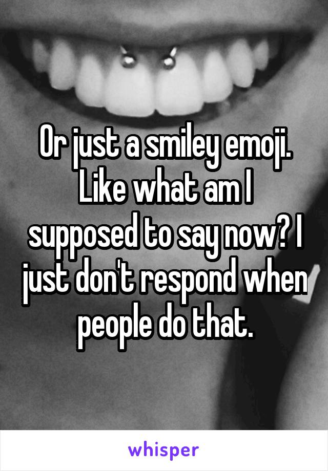 Or just a smiley emoji. Like what am I supposed to say now? I just don't respond when people do that.