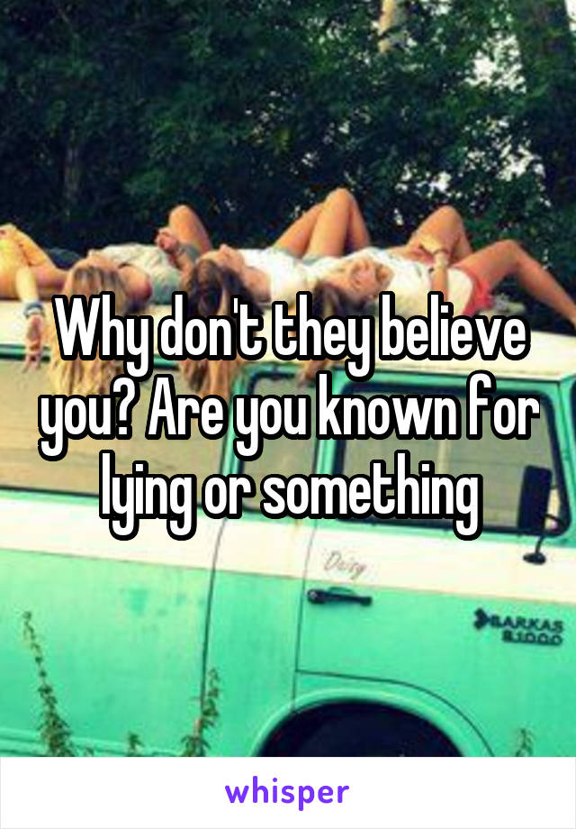 Why don't they believe you? Are you known for lying or something