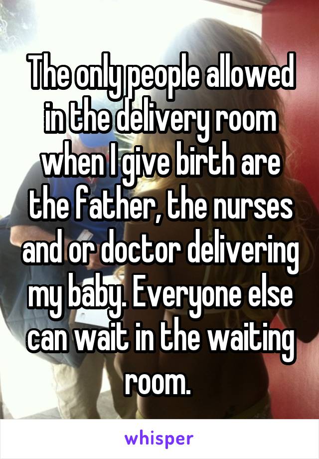 The only people allowed in the delivery room when I give birth are the father, the nurses and or doctor delivering my baby. Everyone else can wait in the waiting room. 