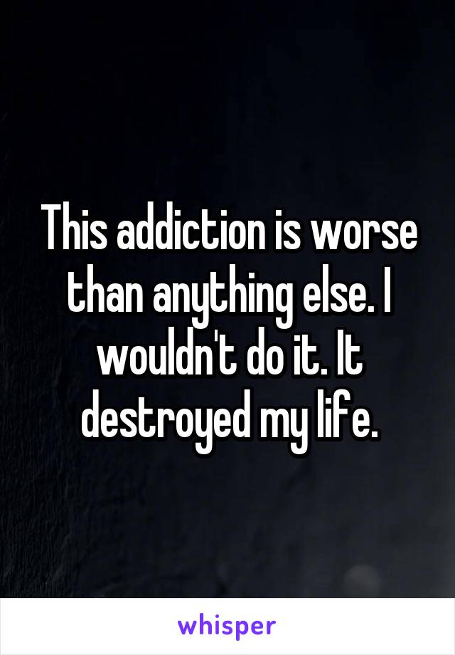 This addiction is worse than anything else. I wouldn't do it. It destroyed my life.