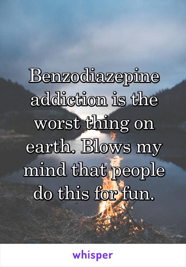 Benzodiazepine addiction is the worst thing on earth. Blows my mind that people do this for fun.