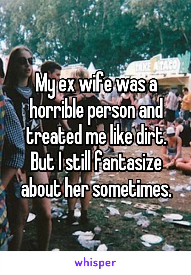 My ex wife was a horrible person and treated me like dirt. But I still fantasize about her sometimes.