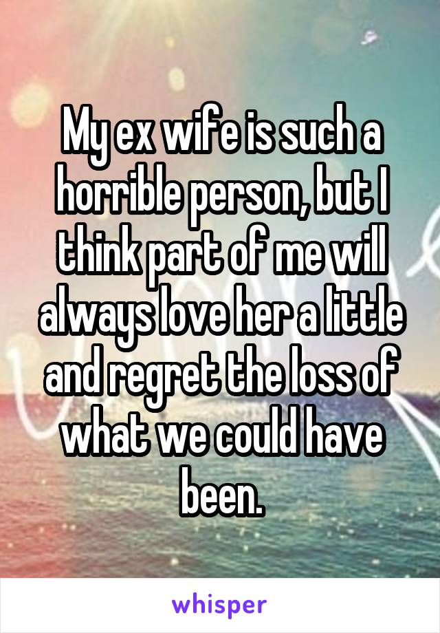 My ex wife is such a horrible person, but I think part of me will always love her a little and regret the loss of what we could have been.