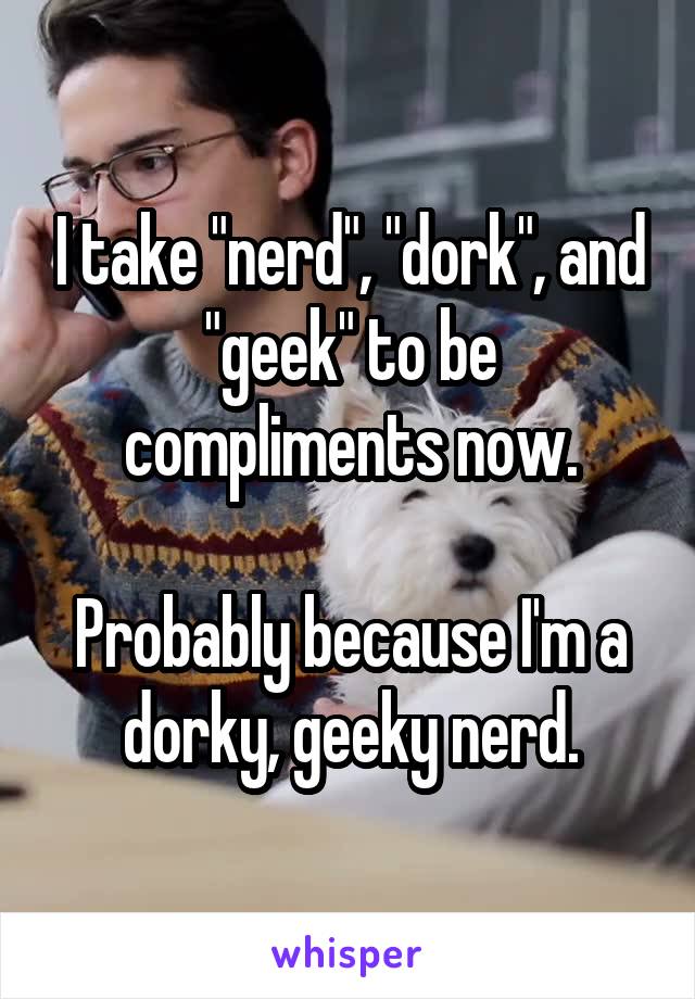 I take "nerd", "dork", and "geek" to be compliments now.

Probably because I'm a dorky, geeky nerd.