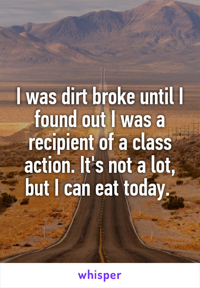 I was dirt broke until I found out I was a recipient of a class action. It's not a lot, but I can eat today. 