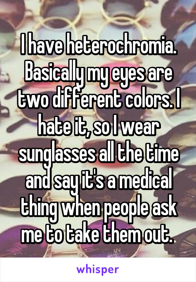 I have heterochromia. Basically my eyes are two different colors. I hate it, so I wear sunglasses all the time and say it's a medical thing when people ask me to take them out. 