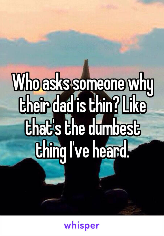 Who asks someone why their dad is thin? Like that's the dumbest thing I've heard.