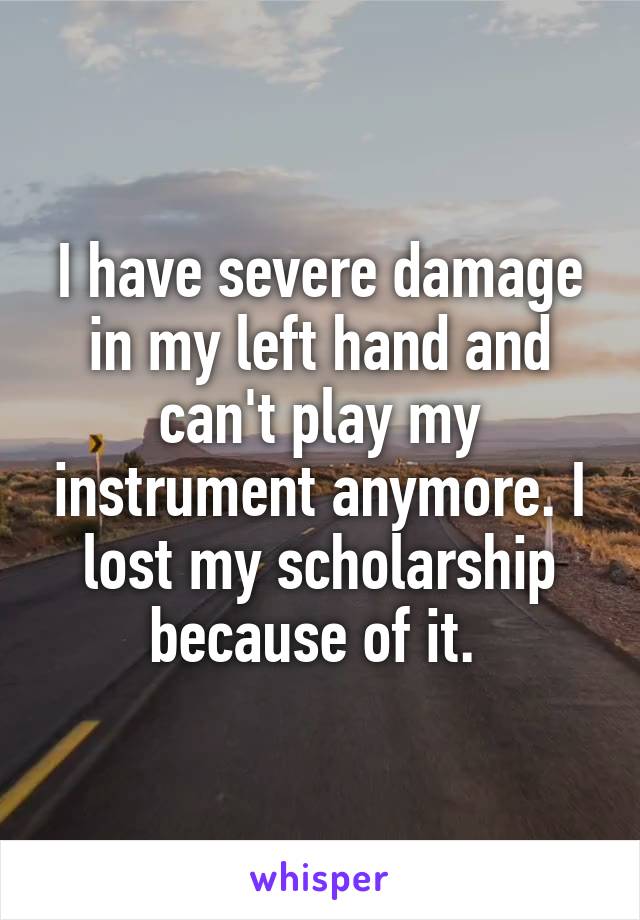 I have severe damage in my left hand and can't play my instrument anymore. I lost my scholarship because of it. 