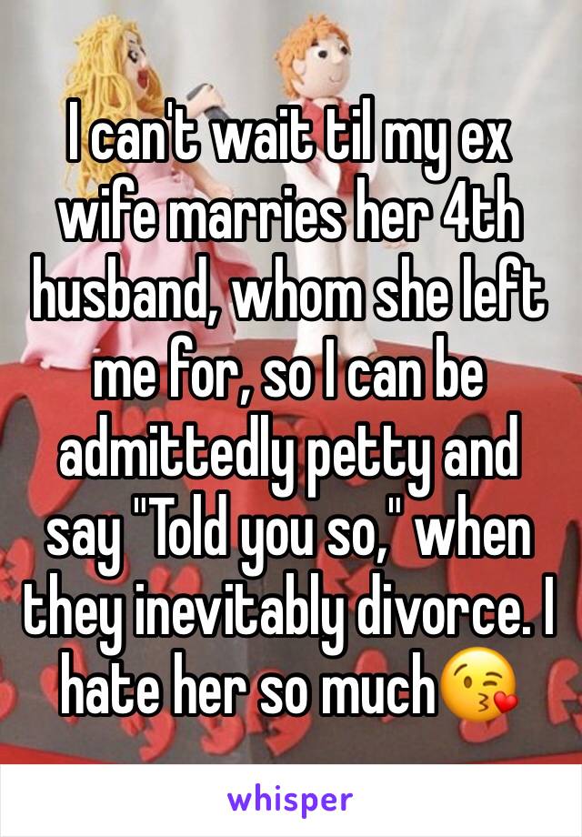 I can't wait til my ex wife marries her 4th husband, whom she left me for, so I can be admittedly petty and say "Told you so," when they inevitably divorce. I hate her so much😘