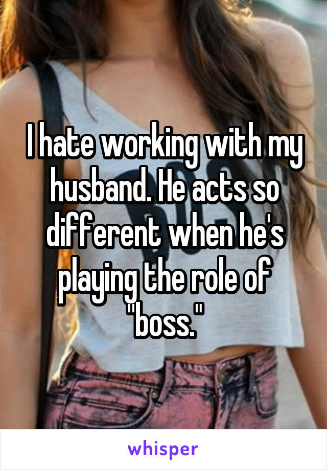I hate working with my husband. He acts so different when he's playing the role of "boss."