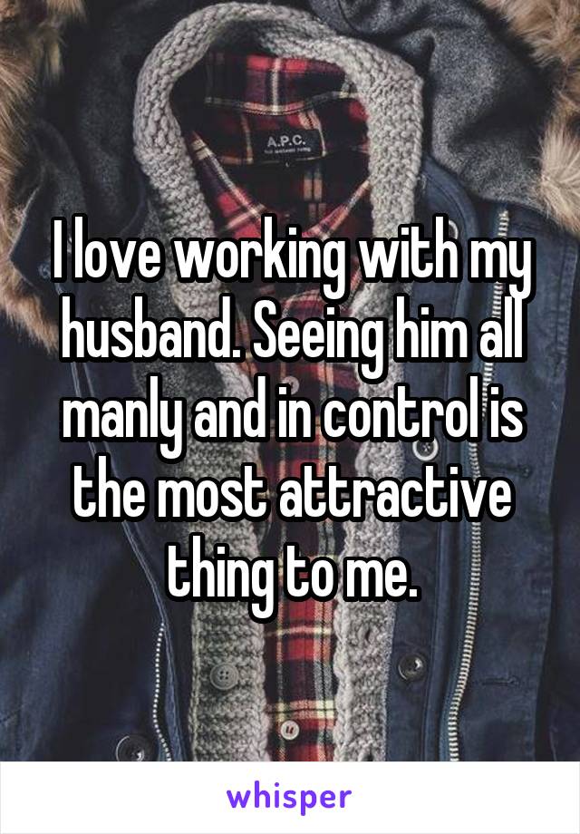 I love working with my husband. Seeing him all manly and in control is the most attractive thing to me.