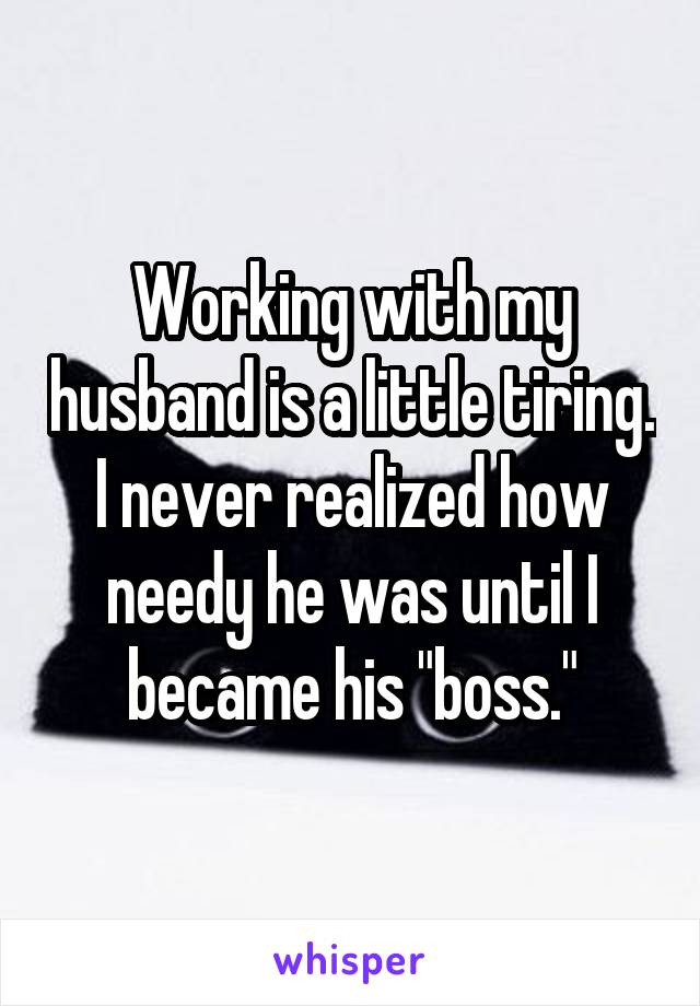 Working with my husband is a little tiring. I never realized how needy he was until I became his "boss."