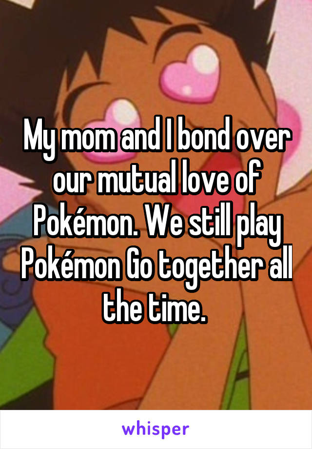 My mom and I bond over our mutual love of Pokémon. We still play Pokémon Go together all the time. 