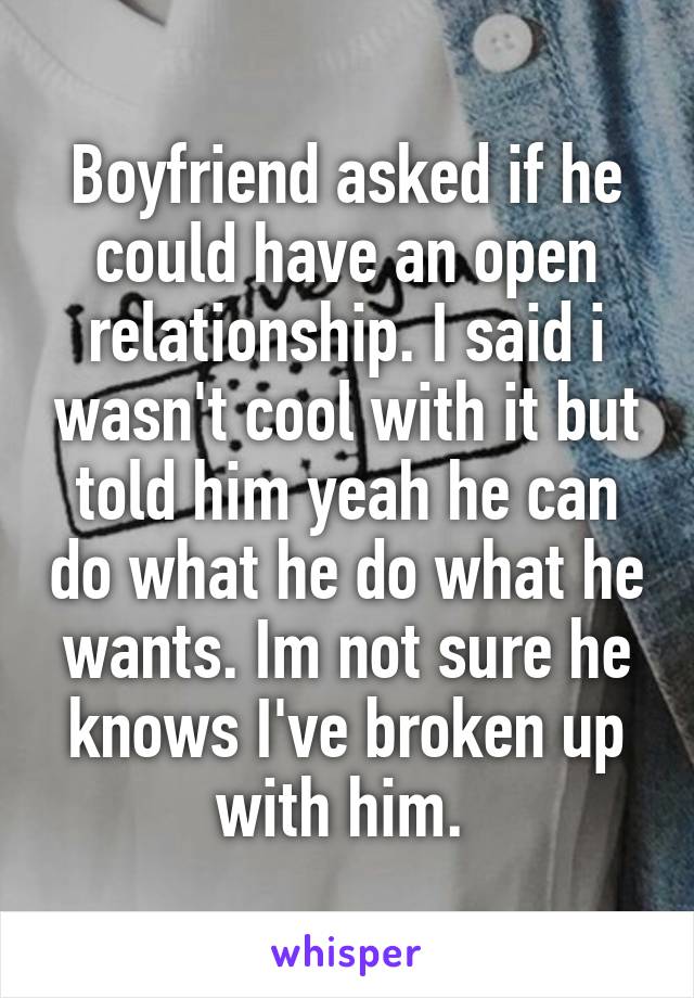 Boyfriend asked if he could have an open relationship. I said i wasn't cool with it but told him yeah he can do what he do what he wants. Im not sure he knows I've broken up with him. 