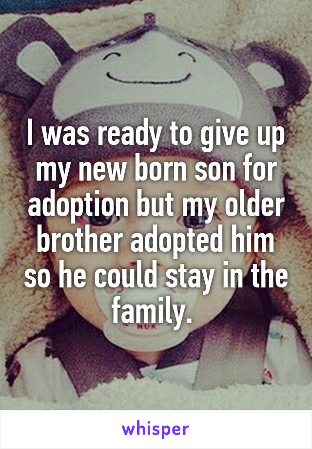 I was ready to give up my new born son for adoption but my older brother adopted him so he could stay in the family. 
