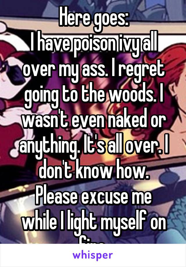 Here goes:
I have poison ivy all over my ass. I regret going to the woods. I wasn't even naked or anything. It's all over. I don't know how.
Please excuse me while I light myself on fire.