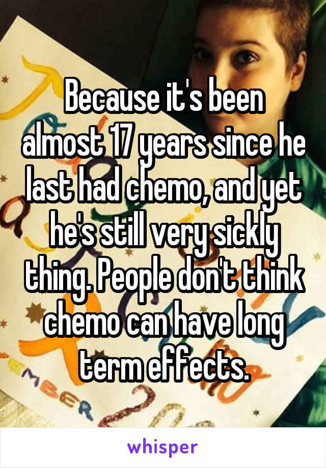 Because it's been almost 17 years since he last had chemo, and yet he's still very sickly thing. People don't think chemo can have long term effects.