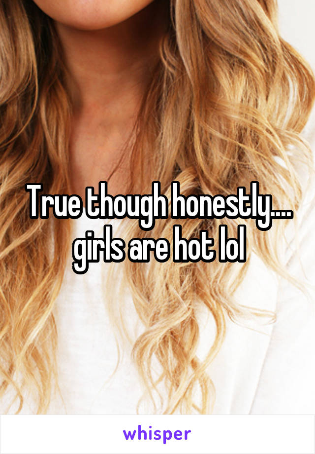 True though honestly.... girls are hot lol