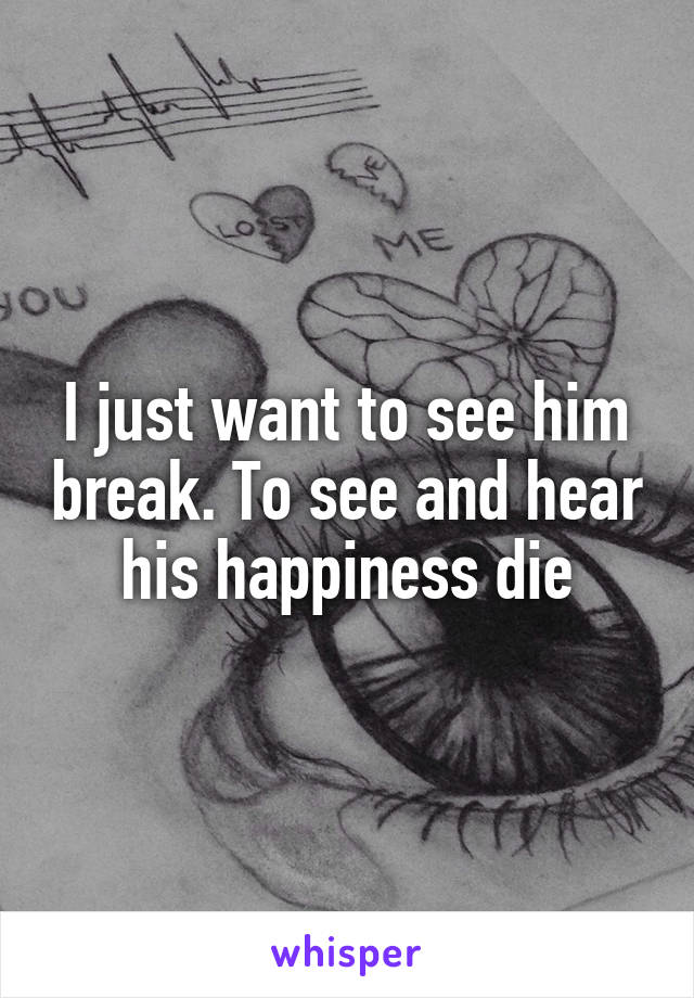 I just want to see him break. To see and hear his happiness die