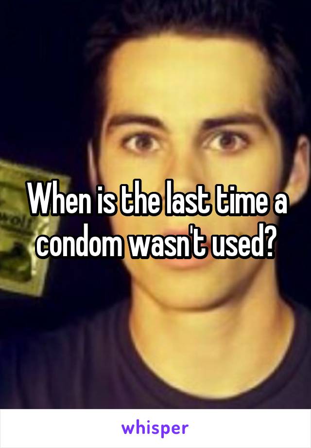 When is the last time a condom wasn't used?