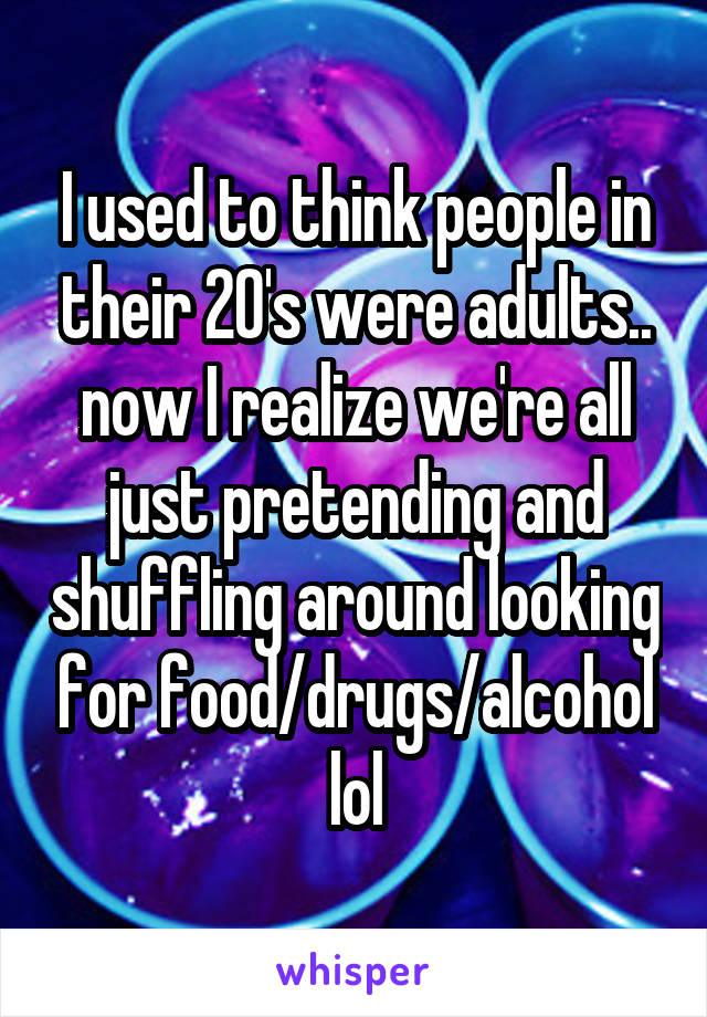 I used to think people in their 20's were adults.. now I realize we're all just pretending and shuffling around looking for food/drugs/alcohol lol