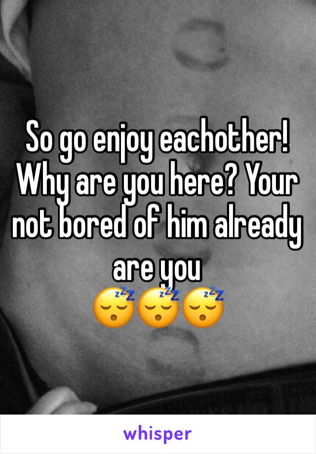 So go enjoy eachother! Why are you here? Your not bored of him already are you
😴😴😴
