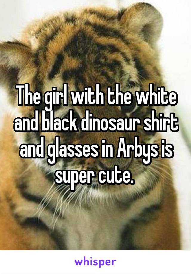 The girl with the white and black dinosaur shirt and glasses in Arbys is super cute. 