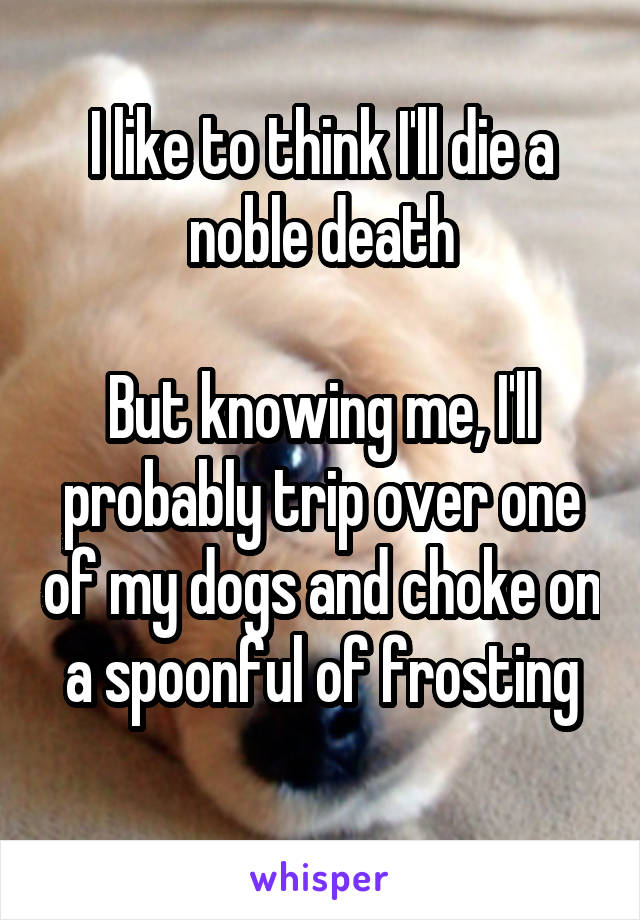 I like to think I'll die a noble death

But knowing me, I'll probably trip over one of my dogs and choke on a spoonful of frosting
