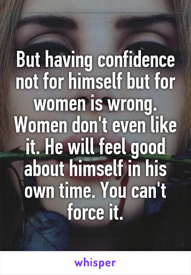 But having confidence not for himself but for women is wrong. Women don't even like it. He will feel good about himself in his own time. You can't force it.