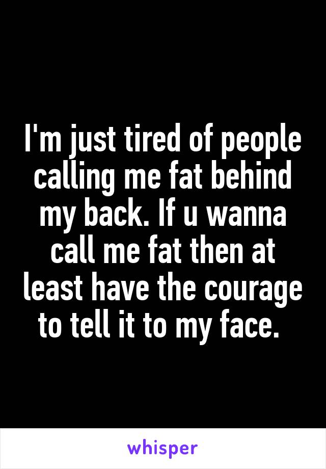 I'm just tired of people calling me fat behind my back. If u wanna call me fat then at least have the courage to tell it to my face. 