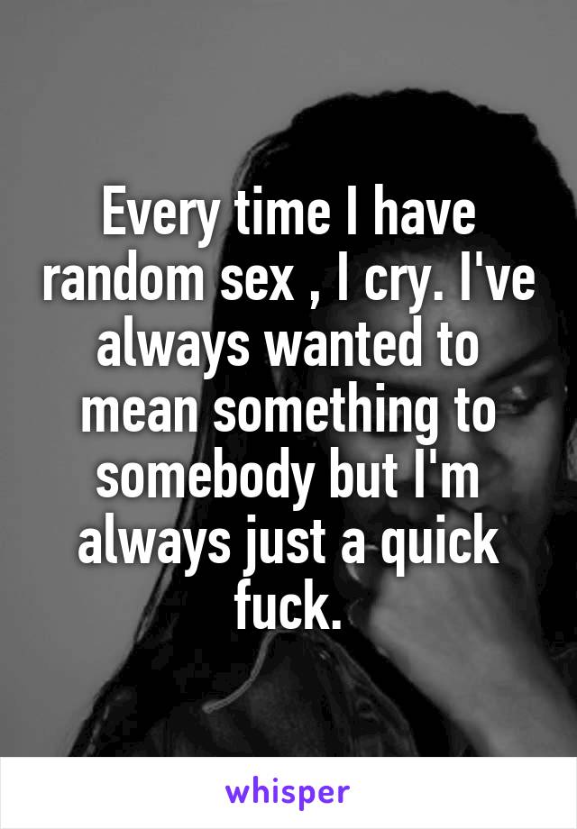 Every time I have random sex , I cry. I've always wanted to mean something to somebody but I'm always just a quick fuck.