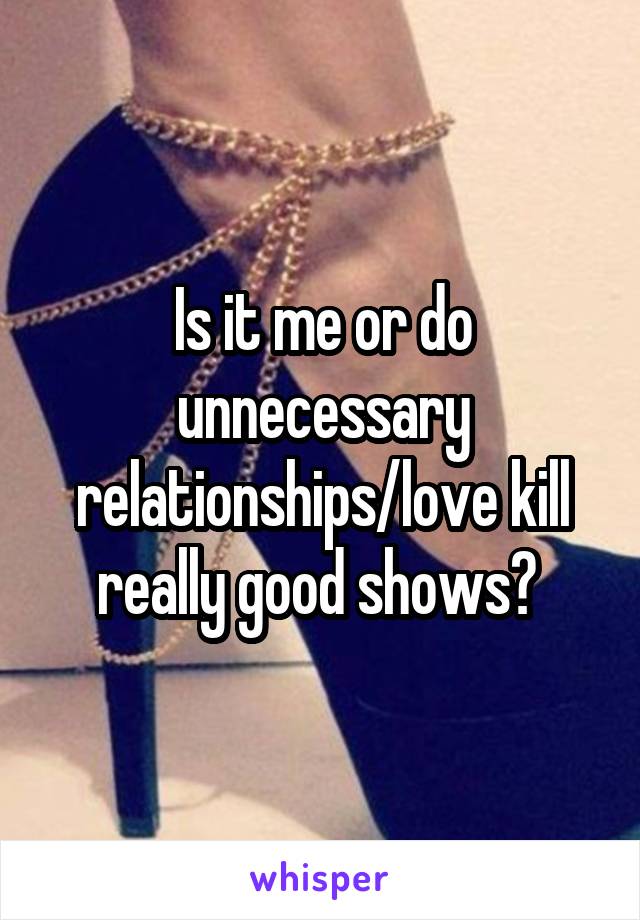 Is it me or do unnecessary relationships/love kill really good shows? 