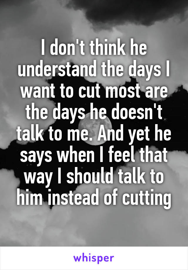 I don't think he understand the days I want to cut most are the days he doesn't talk to me. And yet he says when I feel that way I should talk to him instead of cutting
