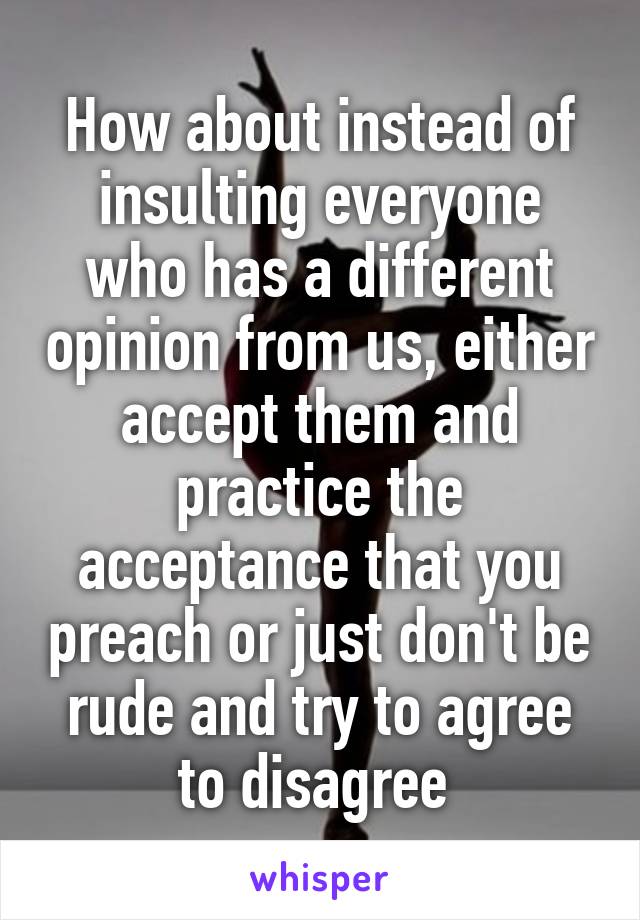 How about instead of insulting everyone who has a different opinion from us, either accept them and practice the acceptance that you preach or just don't be rude and try to agree to disagree 