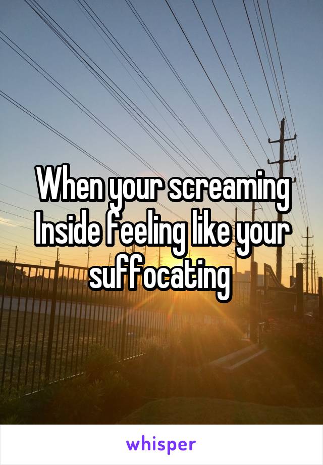 When your screaming Inside feeling like your suffocating 