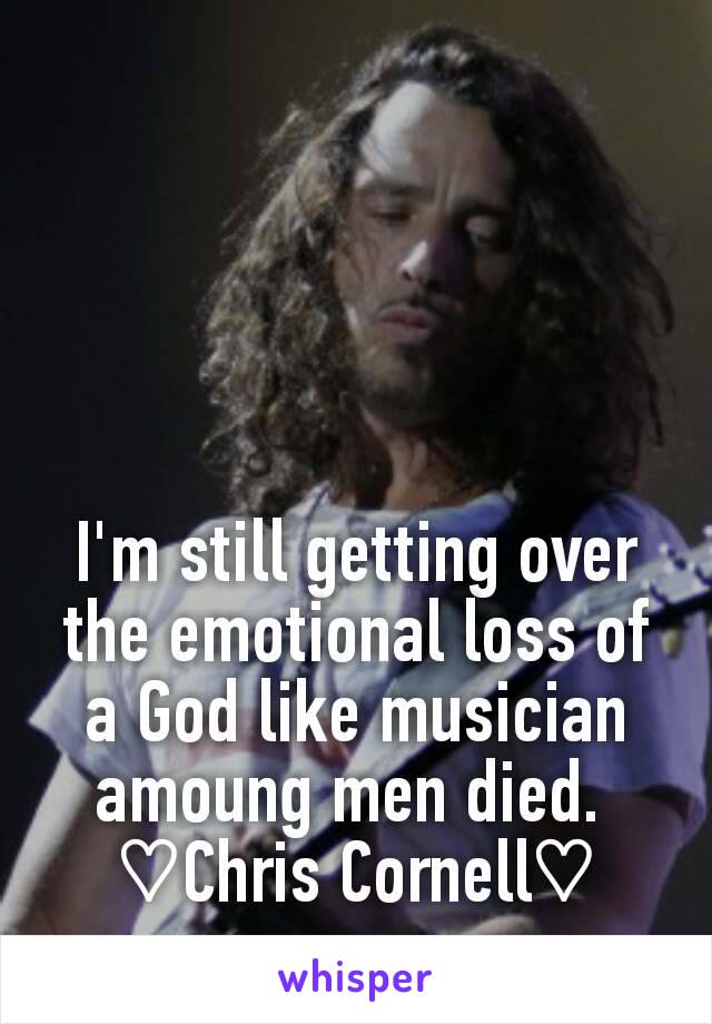 I'm still getting over the emotional loss of a God like musician amoung men died. 
♡Chris Cornell♡