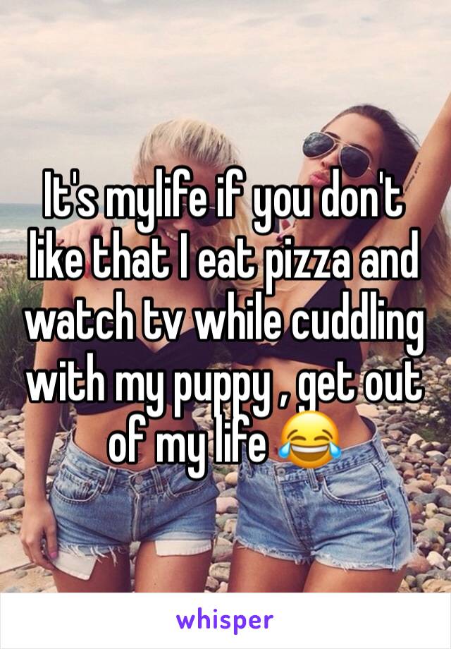 It's mylife if you don't like that I eat pizza and watch tv while cuddling with my puppy , get out 
of my life 😂