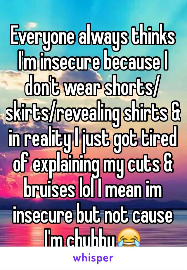 Everyone always thinks I'm insecure because I don't wear shorts/skirts/revealing shirts & in reality I just got tired of explaining my cuts & bruises lol I mean im insecure but not cause I'm chubby😂