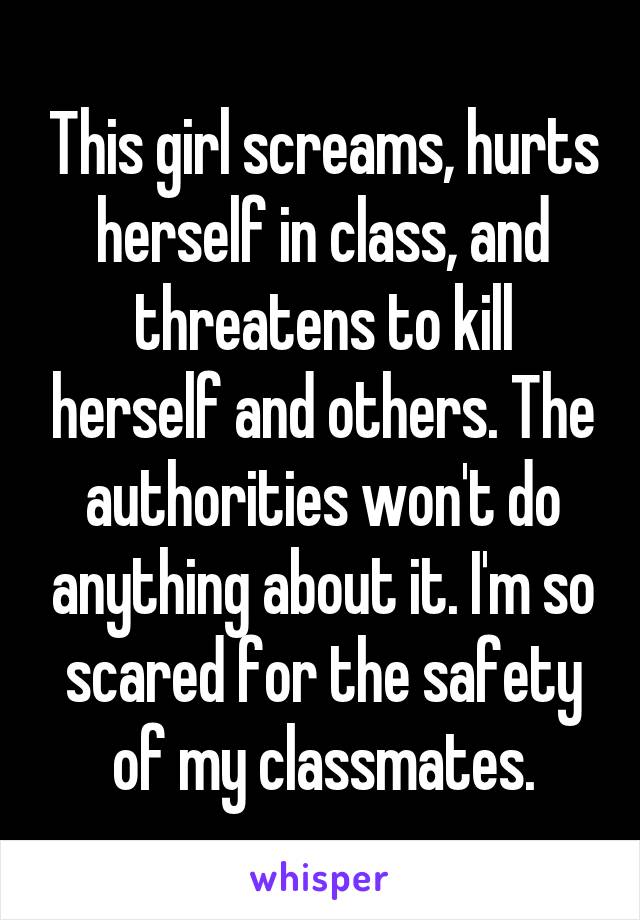 This girl screams, hurts herself in class, and threatens to kill herself and others. The authorities won't do anything about it. I'm so scared for the safety of my classmates.