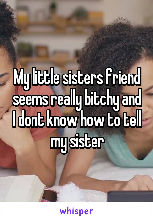 My little sisters friend seems really bitchy and I dont know how to tell my sister