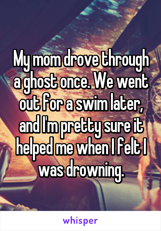 My mom drove through a ghost once. We went out for a swim later, and I'm pretty sure it helped me when I felt I was drowning.