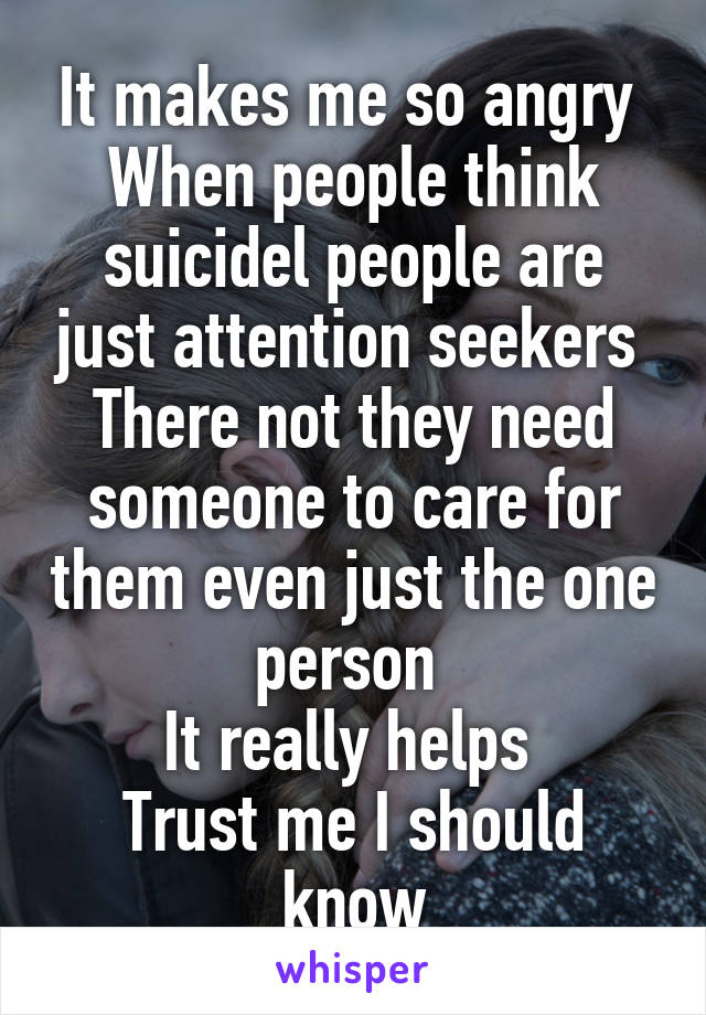 It makes me so angry 
When people think suicidel people are just attention seekers 
There not they need someone to care for them even just the one person 
It really helps 
Trust me I should know
