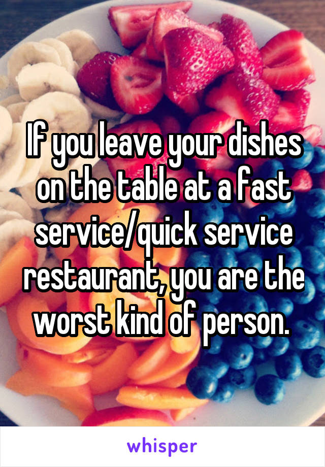 If you leave your dishes on the table at a fast service/quick service restaurant, you are the worst kind of person. 